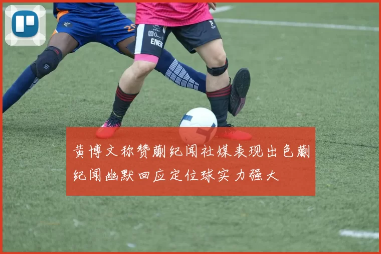 黄博文称赞蒯纪闻社媒表现出色蒯纪闻幽默回应定位球实力强大