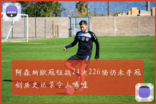 阿森纳欧冠征战24次226场仍未夺冠创历史记录令人唏嘘
