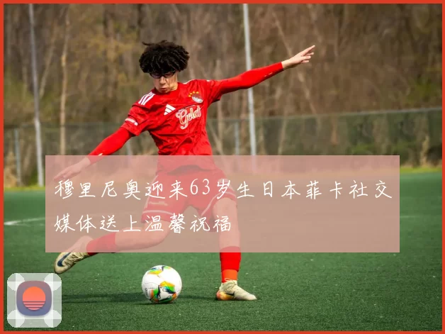 穆里尼奥迎来63岁生日本菲卡社交媒体送上温馨祝福