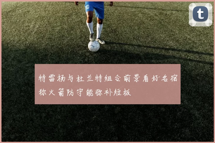 特雷杨与杜兰特组合前景看好名宿称火箭防守能弥补短板