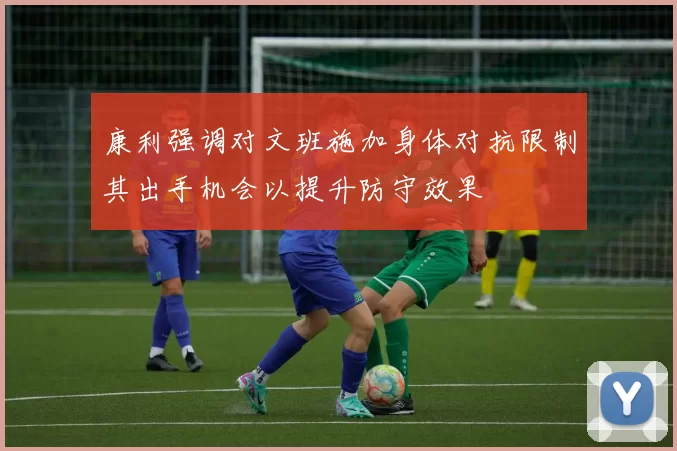 康利强调对文班施加身体对抗限制其出手机会以提升防守效果