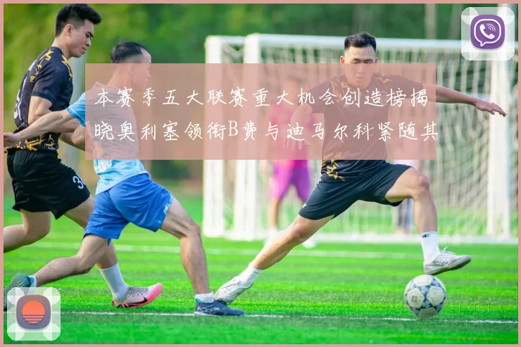 本赛季五大联赛重大机会创造榜揭晓奥利塞领衔B费与迪马尔科紧随其后