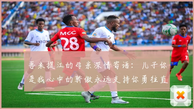 吾米提江的母亲深情寄语：儿子你是我心中的骄傲永远支持你勇往直前！