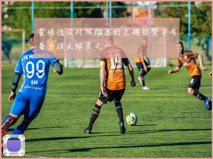 霍福德谈对阵雄鹿的乐趣称赞字母哥为顶尖球员之一